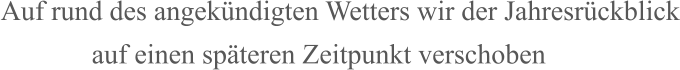 Auf rund des angekündigten Wetters wir der Jahresrückblick              auf einen späteren Zeitpunkt verschoben