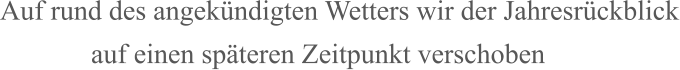 Auf rund des angekündigten Wetters wir der Jahresrückblick              auf einen späteren Zeitpunkt verschoben
